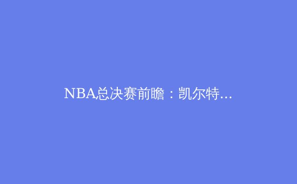 NBA总决赛前瞻：凯尔特人与独行侠的巅峰对决，战术博弈与球星较量 - 2