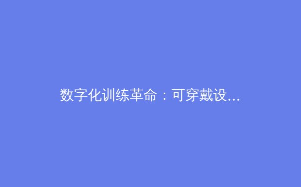 数字化训练革命：可穿戴设备如何重塑现代运动员的竞技表现