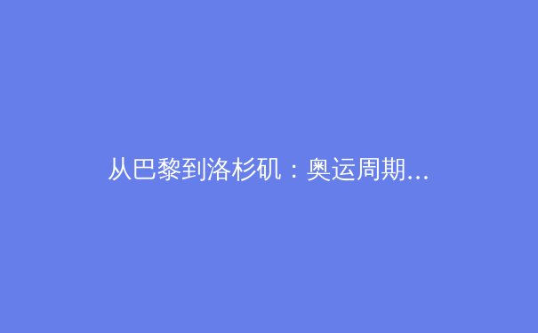 从巴黎到洛杉矶：奥运周期下的中国体育战略转型深度解析 - 2