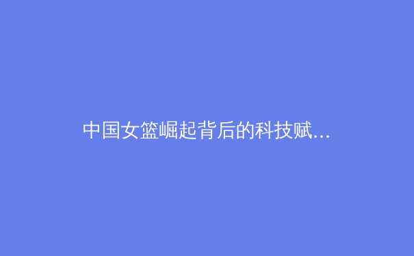 中国女篮崛起背后的科技赋能与体系化建设 - 3