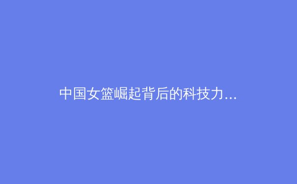 中国女篮崛起背后的科技力量与体系化建设 - 2