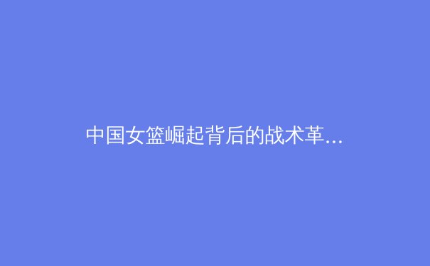 中国女篮崛起背后的战术革新与青训体系构建